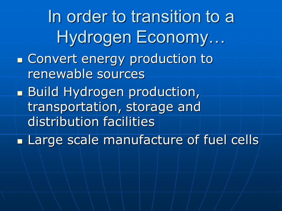 In order to transition to a Hydrogen Economy… Convert energy production to renewable sources Convert energy production to renewable sources Build Hydrogen production, transportation, storage and distribution facilities Build Hydrogen production, transportation, storage and distribution facilities Large scale manufacture of fuel cells Large scale manufacture of fuel cells
