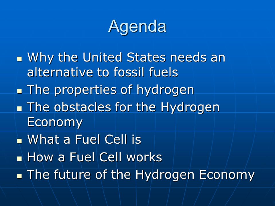 Agenda Why the United States needs an alternative to fossil fuels Why the United States needs an alternative to fossil fuels The properties of hydrogen The properties of hydrogen The obstacles for the Hydrogen Economy The obstacles for the Hydrogen Economy What a Fuel Cell is What a Fuel Cell is How a Fuel Cell works How a Fuel Cell works The future of the Hydrogen Economy The future of the Hydrogen Economy