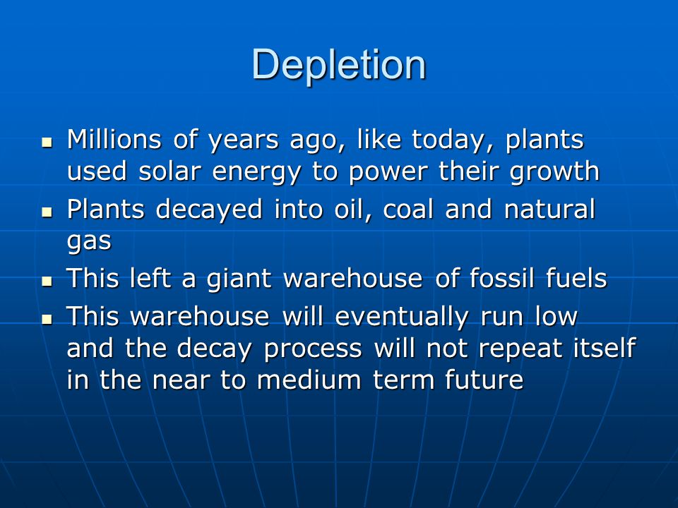 Depletion Millions of years ago, like today, plants used solar energy to power their growth Millions of years ago, like today, plants used solar energy to power their growth Plants decayed into oil, coal and natural gas Plants decayed into oil, coal and natural gas This left a giant warehouse of fossil fuels This left a giant warehouse of fossil fuels This warehouse will eventually run low and the decay process will not repeat itself in the near to medium term future This warehouse will eventually run low and the decay process will not repeat itself in the near to medium term future