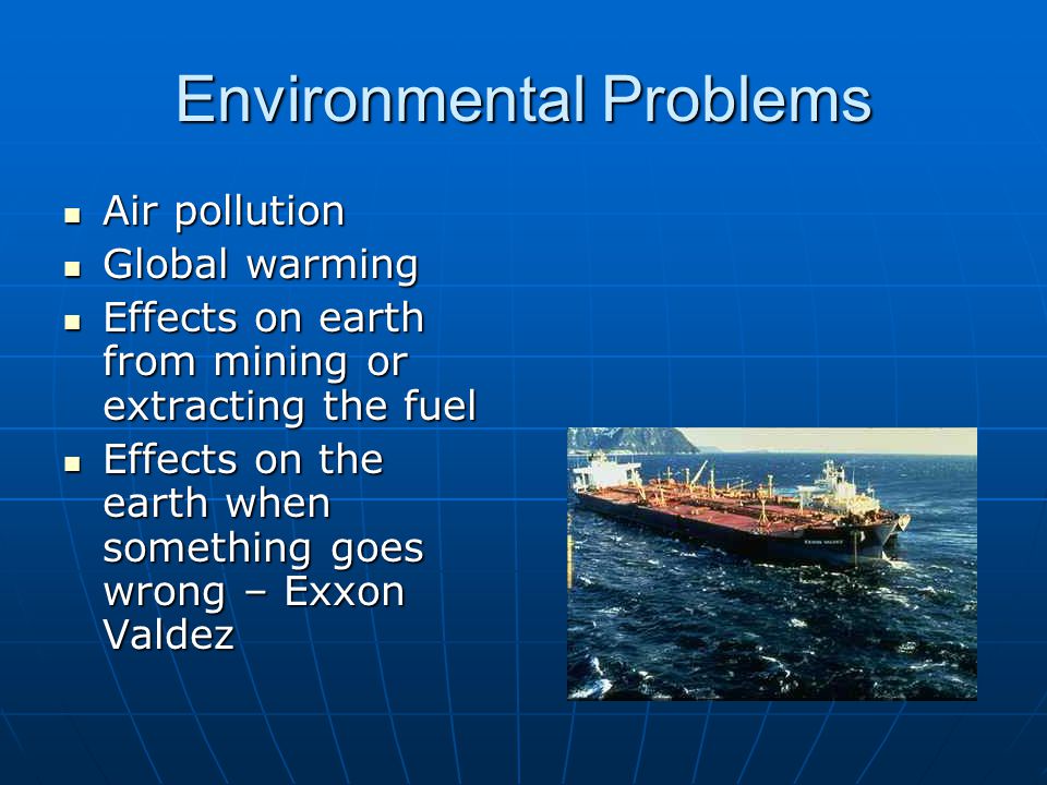 Environmental Problems Air pollution Air pollution Global warming Global warming Effects on earth from mining or extracting the fuel Effects on earth from mining or extracting the fuel Effects on the earth when something goes wrong – Exxon Valdez Effects on the earth when something goes wrong – Exxon Valdez