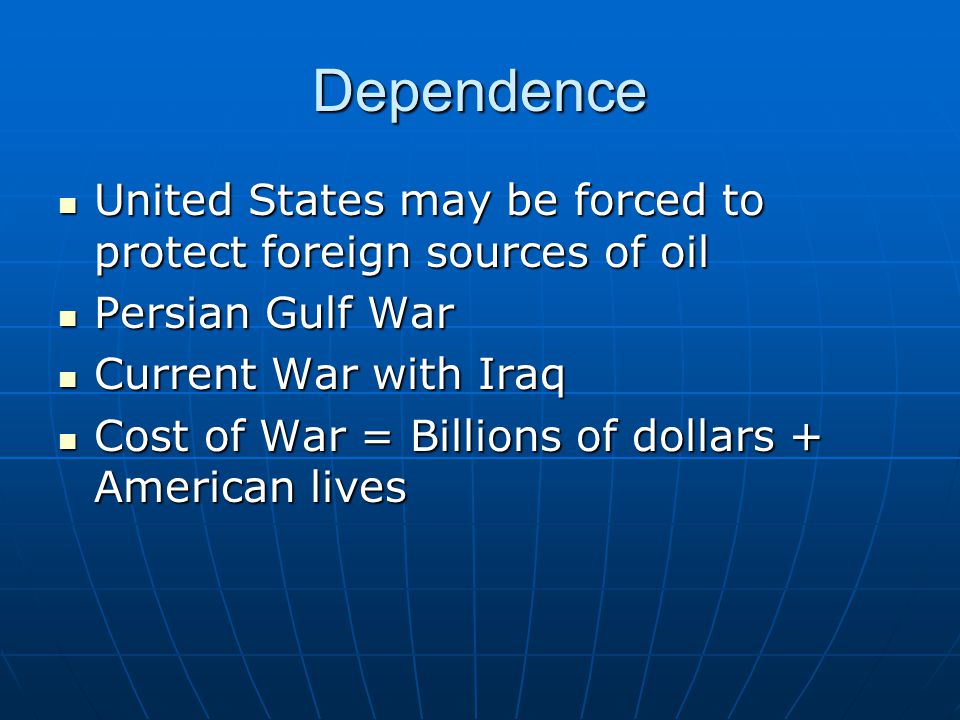 Dependence United States may be forced to protect foreign sources of oil United States may be forced to protect foreign sources of oil Persian Gulf War Persian Gulf War Current War with Iraq Current War with Iraq Cost of War = Billions of dollars + American lives Cost of War = Billions of dollars + American lives