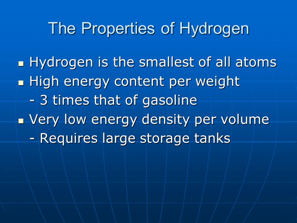 The Properties of Hydrogen Hydrogen is the smallest of all atoms Hydrogen is the smallest of all atoms High energy content per weight High energy content per weight - 3 times that of gasoline Very low energy density per volume Very low energy density per volume - Requires large storage tanks