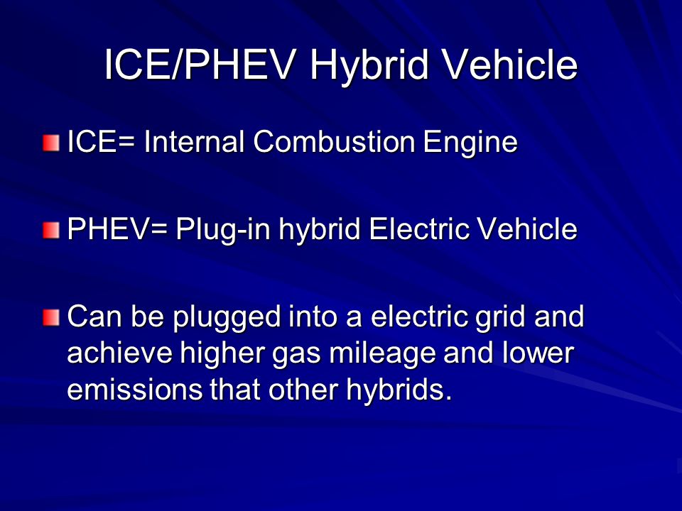 ICE/PHEV Hybrid Vehicle ICE= Internal Combustion Engine PHEV= Plug-in hybrid Electric Vehicle Can be plugged into a electric grid and achieve higher gas mileage and lower emissions that other hybrids.