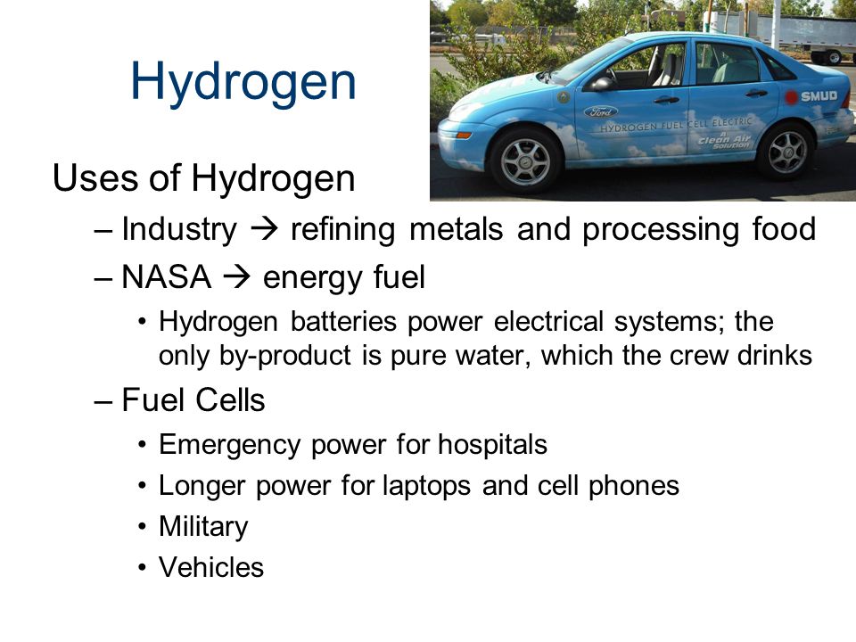 Hydrogen Uses of Hydrogen –Industry  refining metals and processing food –NASA  energy fuel Hydrogen batteries power electrical systems; the only by-product is pure water, which the crew drinks –Fuel Cells Emergency power for hospitals Longer power for laptops and cell phones Military Vehicles