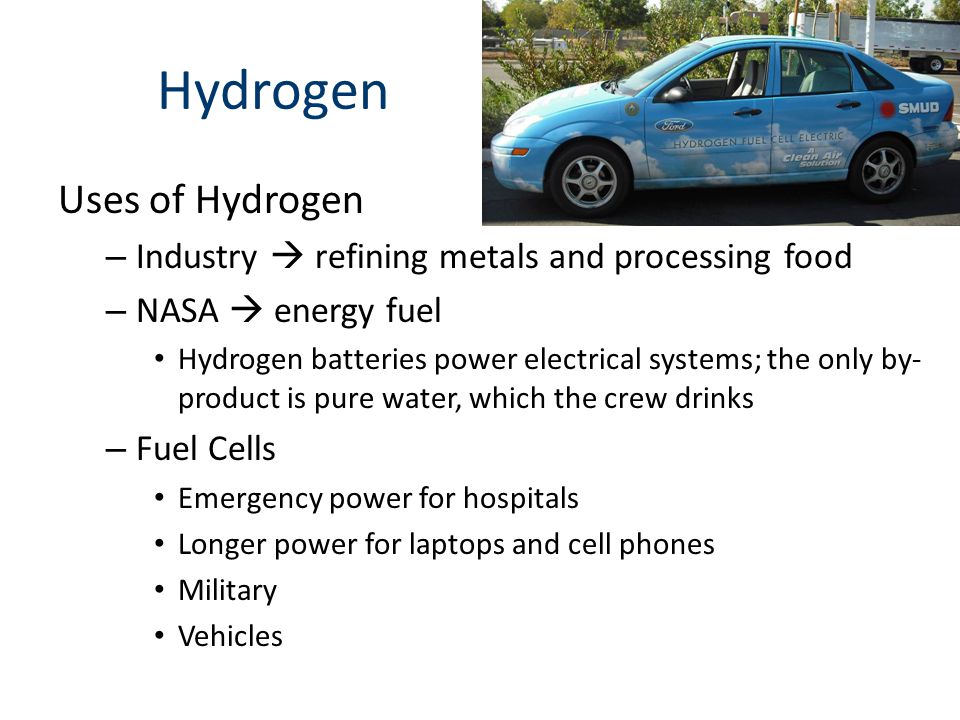 Hydrogen Uses of Hydrogen – Industry  refining metals and processing food – NASA  energy fuel Hydrogen batteries power electrical systems; the only by- product is pure water, which the crew drinks – Fuel Cells Emergency power for hospitals Longer power for laptops and cell phones Military Vehicles