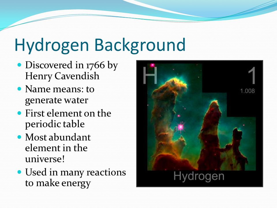 Hydrogen Background Discovered in 1766 by Henry Cavendish Name means: to generate water First element on the periodic table Most abundant element in the universe.