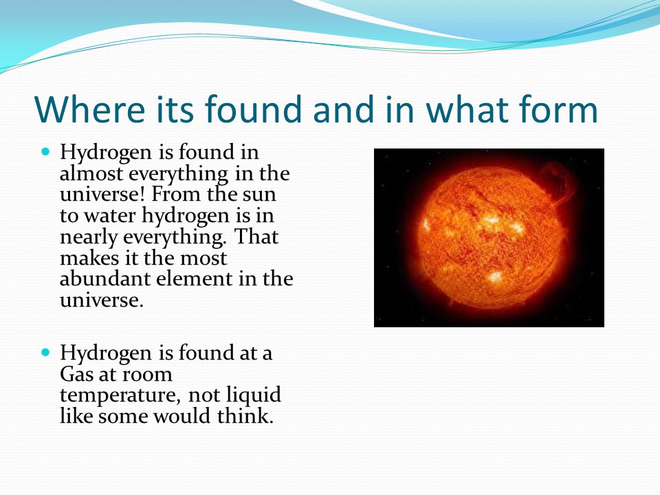 Where its found and in what form Hydrogen is found in almost everything in the universe.