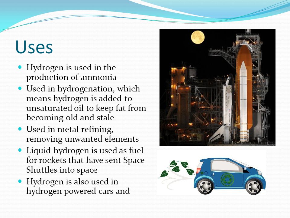 Uses Hydrogen is used in the production of ammonia Used in hydrogenation, which means hydrogen is added to unsaturated oil to keep fat from becoming old and stale Used in metal refining, removing unwanted elements Liquid hydrogen is used as fuel for rockets that have sent Space Shuttles into space Hydrogen is also used in hydrogen powered cars and