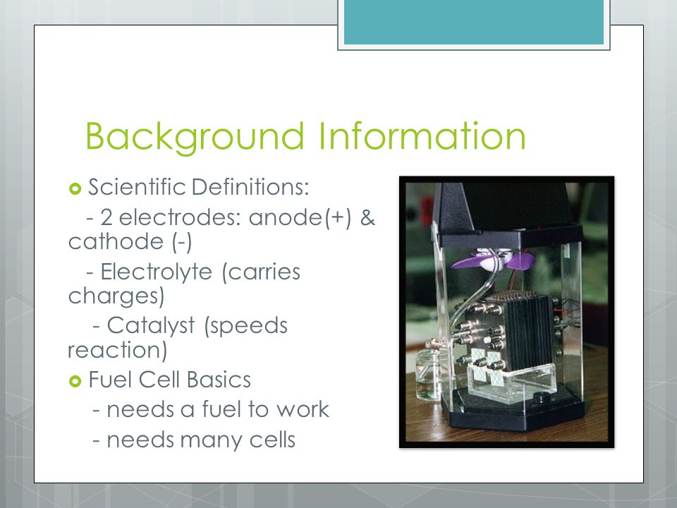 Background Information  Scientific Definitions: - 2 electrodes: anode(+) & cathode (-) - Electrolyte (carries charges) - Catalyst (speeds reaction)  Fuel Cell Basics - needs a fuel to work - needs many cells