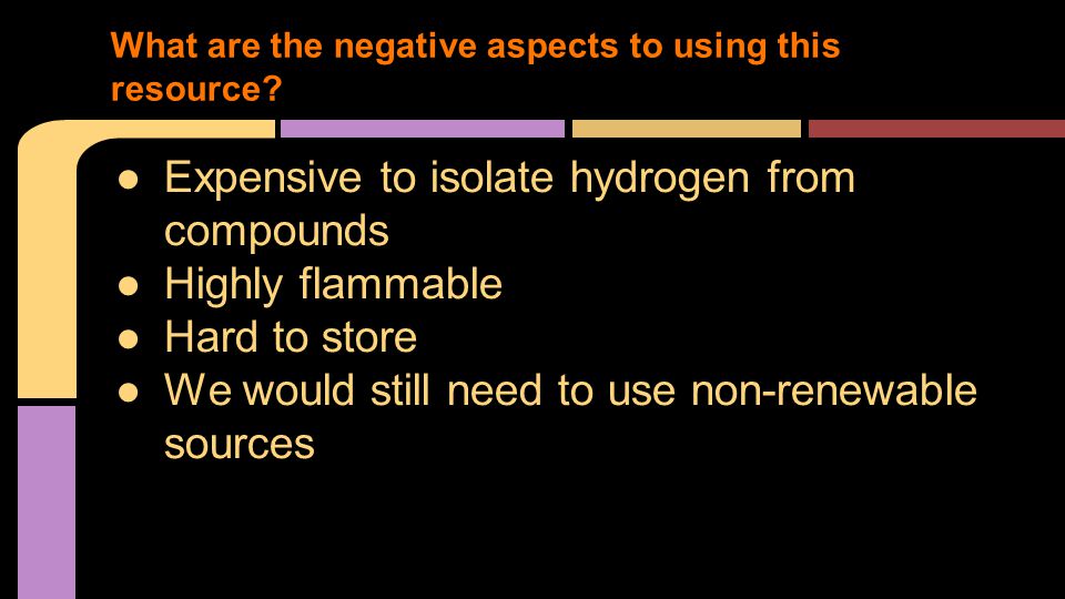 ●Expensive to isolate hydrogen from compounds ●Highly flammable ●Hard to store ●We would still need to use non-renewable sources What are the negative aspects to using this resource