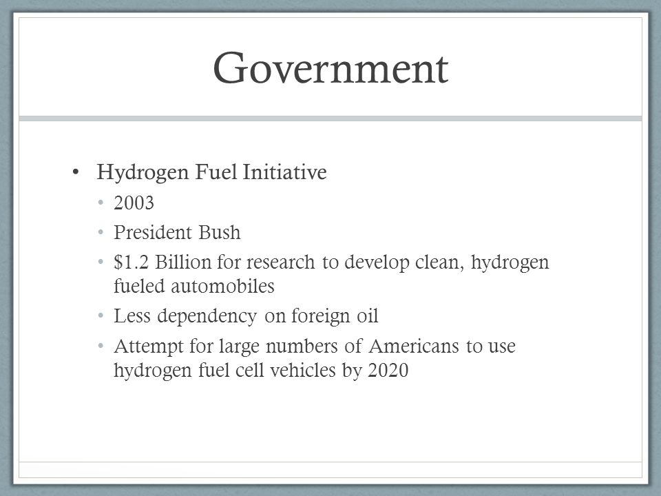 Government Hydrogen Fuel Initiative 2003 President Bush $1.2 Billion for research to develop clean, hydrogen fueled automobiles Less dependency on foreign oil Attempt for large numbers of Americans to use hydrogen fuel cell vehicles by 2020