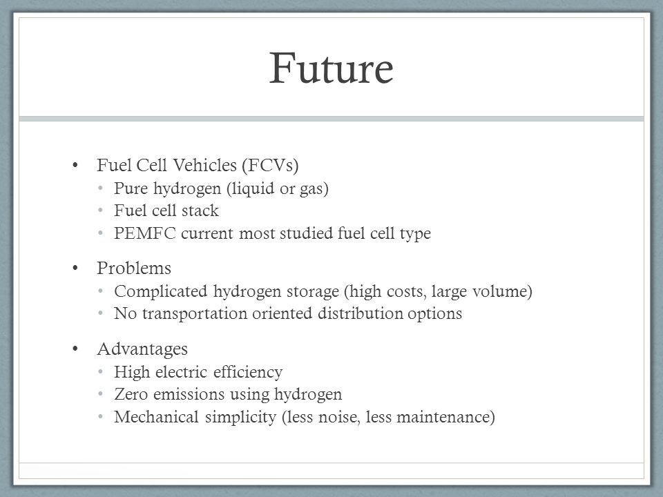 Future Fuel Cell Vehicles (FCVs) Pure hydrogen (liquid or gas) Fuel cell stack PEMFC current most studied fuel cell type Problems Complicated hydrogen storage (high costs, large volume) No transportation oriented distribution options Advantages High electric efficiency Zero emissions using hydrogen Mechanical simplicity (less noise, less maintenance)