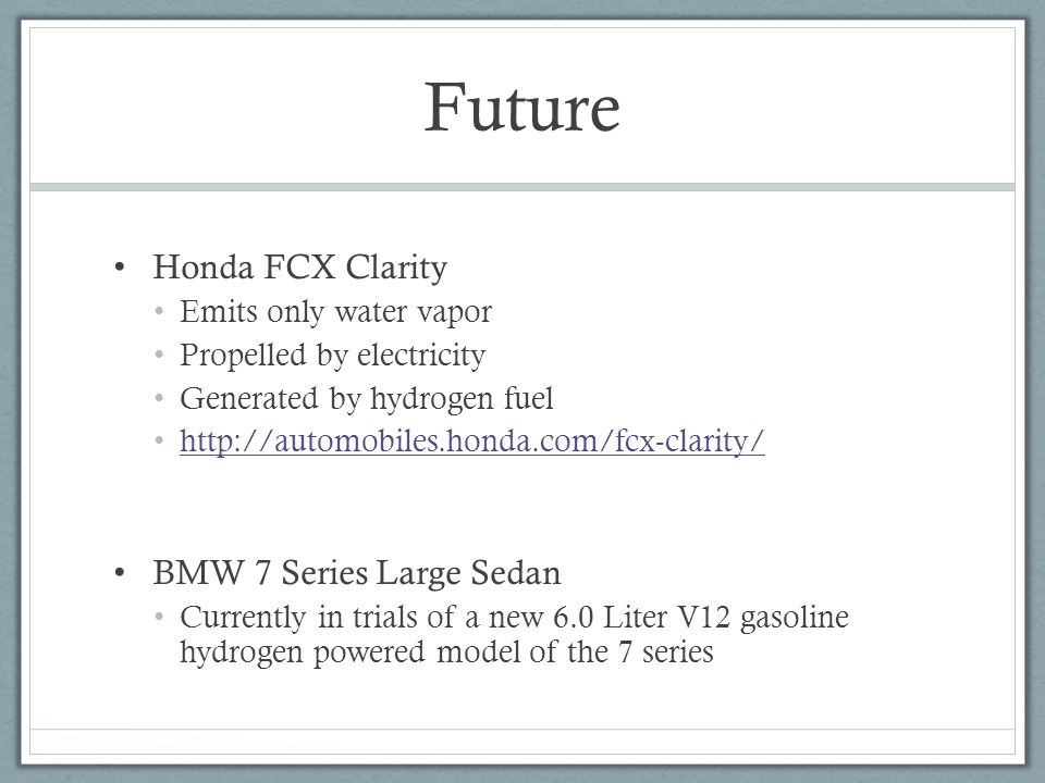 Future Honda FCX Clarity Emits only water vapor Propelled by electricity Generated by hydrogen fuel   BMW 7 Series Large Sedan Currently in trials of a new 6.0 Liter V12 gasoline hydrogen powered model of the 7 series