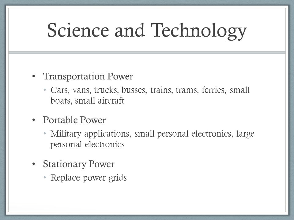 Science and Technology Transportation Power Cars, vans, trucks, busses, trains, trams, ferries, small boats, small aircraft Portable Power Military applications, small personal electronics, large personal electronics Stationary Power Replace power grids
