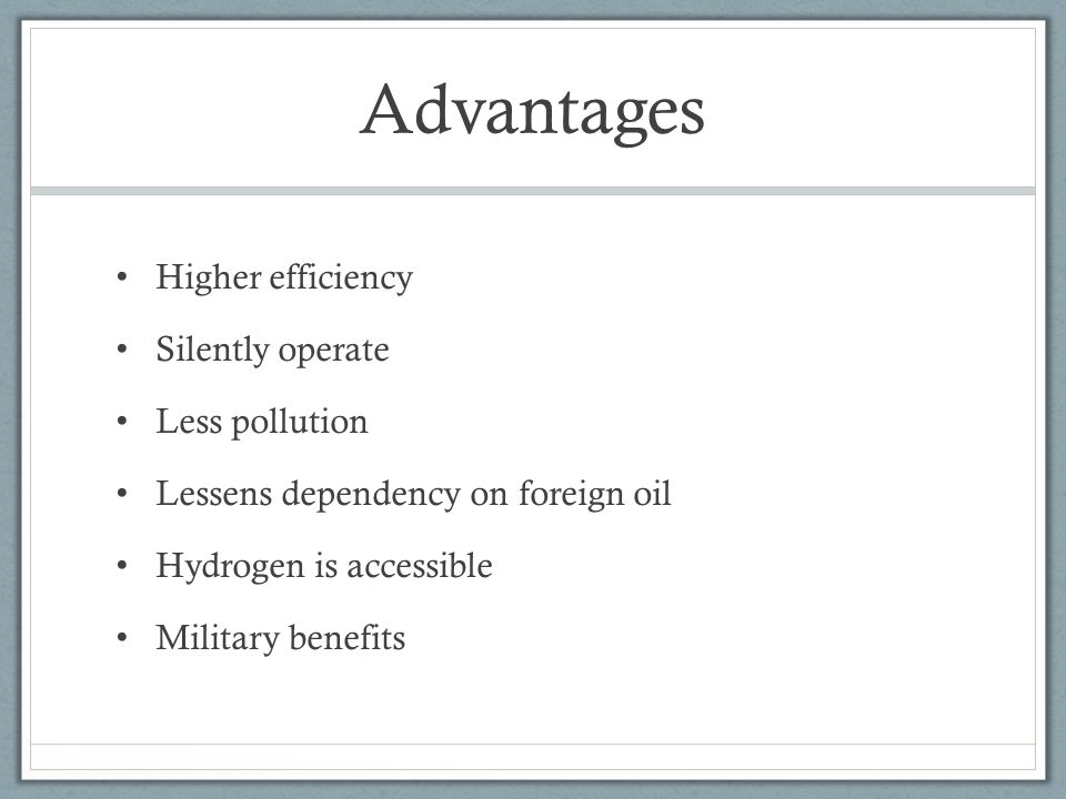 Advantages Higher efficiency Silently operate Less pollution Lessens dependency on foreign oil Hydrogen is accessible Military benefits