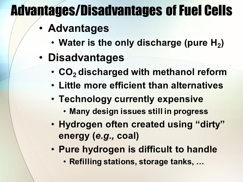 Advantages/Disadvantages of Fuel Cells Advantages Water is the only discharge (pure H 2 ) Disadvantages CO 2 discharged with methanol reform Little more efficient than alternatives Technology currently expensive Many design issues still in progress Hydrogen often created using dirty energy (e.g., coal) Pure hydrogen is difficult to handle Refilling stations, storage tanks, …