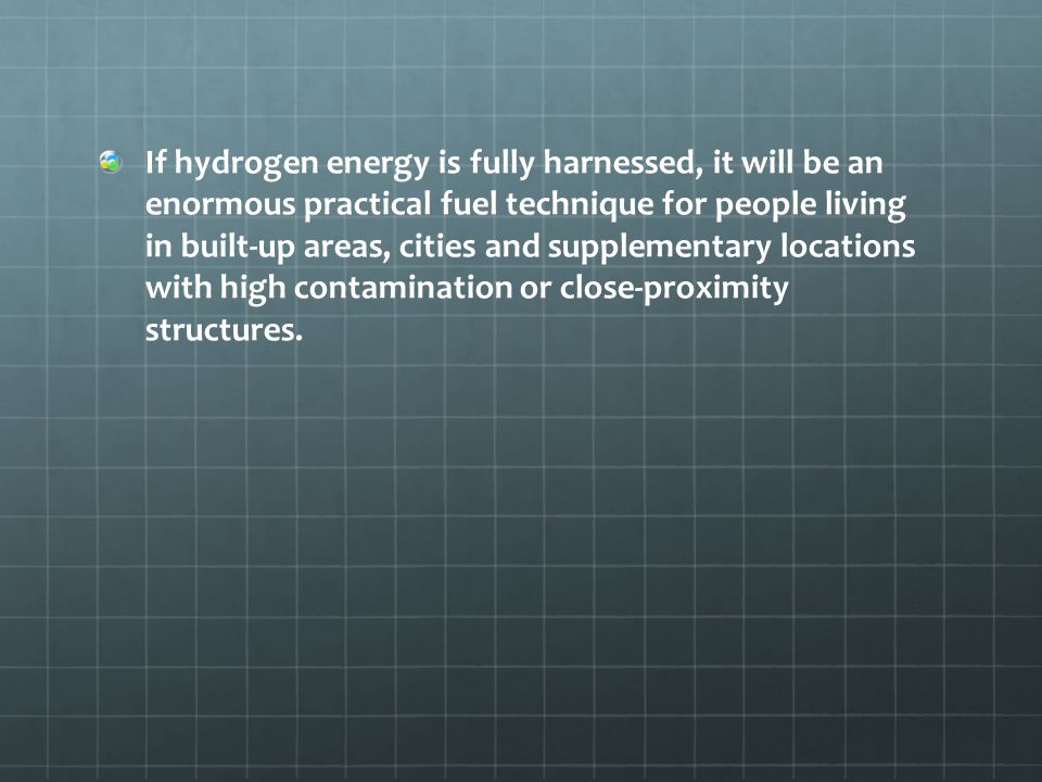 If hydrogen energy is fully harnessed, it will be an enormous practical fuel technique for people living in built-up areas, cities and supplementary locations with high contamination or close-proximity structures.