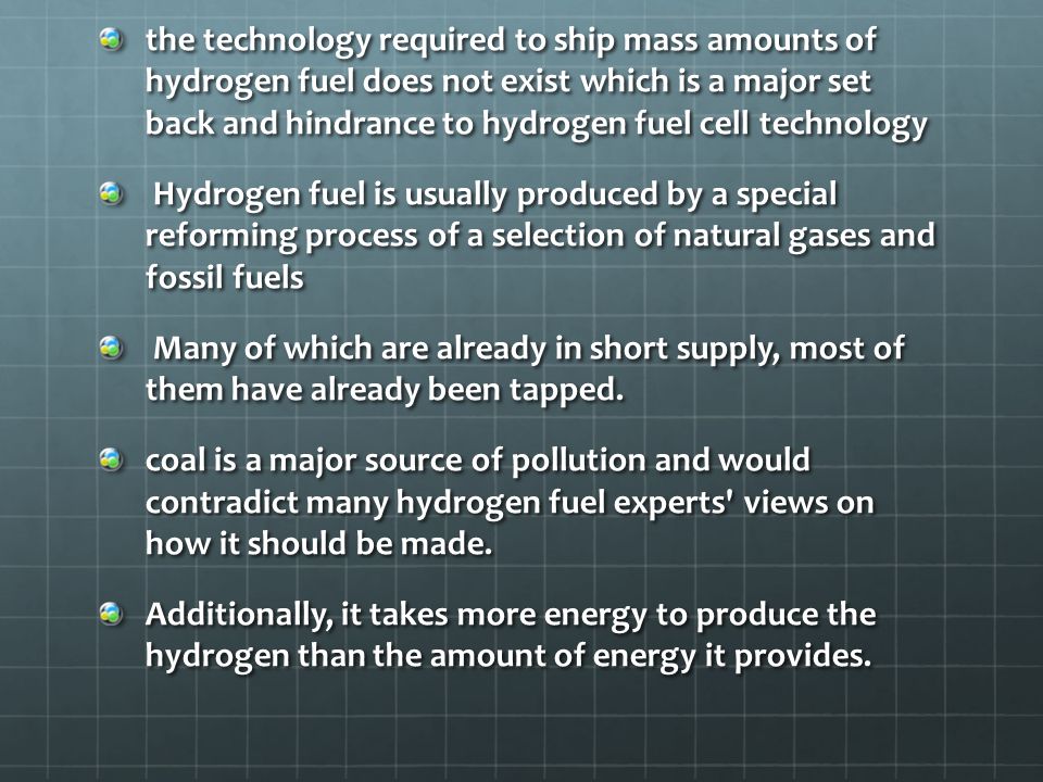 the technology required to ship mass amounts of hydrogen fuel does not exist which is a major set back and hindrance to hydrogen fuel cell technology Hydrogen fuel is usually produced by a special reforming process of a selection of natural gases and fossil fuels Hydrogen fuel is usually produced by a special reforming process of a selection of natural gases and fossil fuels Many of which are already in short supply, most of them have already been tapped.