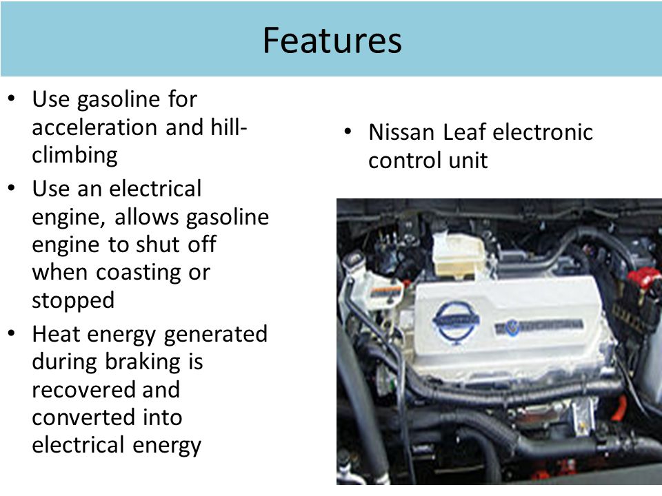Features Use gasoline for acceleration and hill- climbing Use an electrical engine, allows gasoline engine to shut off when coasting or stopped Heat energy generated during braking is recovered and converted into electrical energy Nissan Leaf electronic control unit
