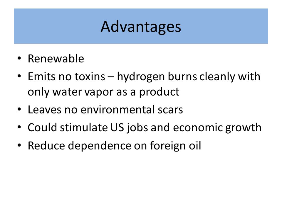 Advantages Renewable Emits no toxins – hydrogen burns cleanly with only water vapor as a product Leaves no environmental scars Could stimulate US jobs and economic growth Reduce dependence on foreign oil