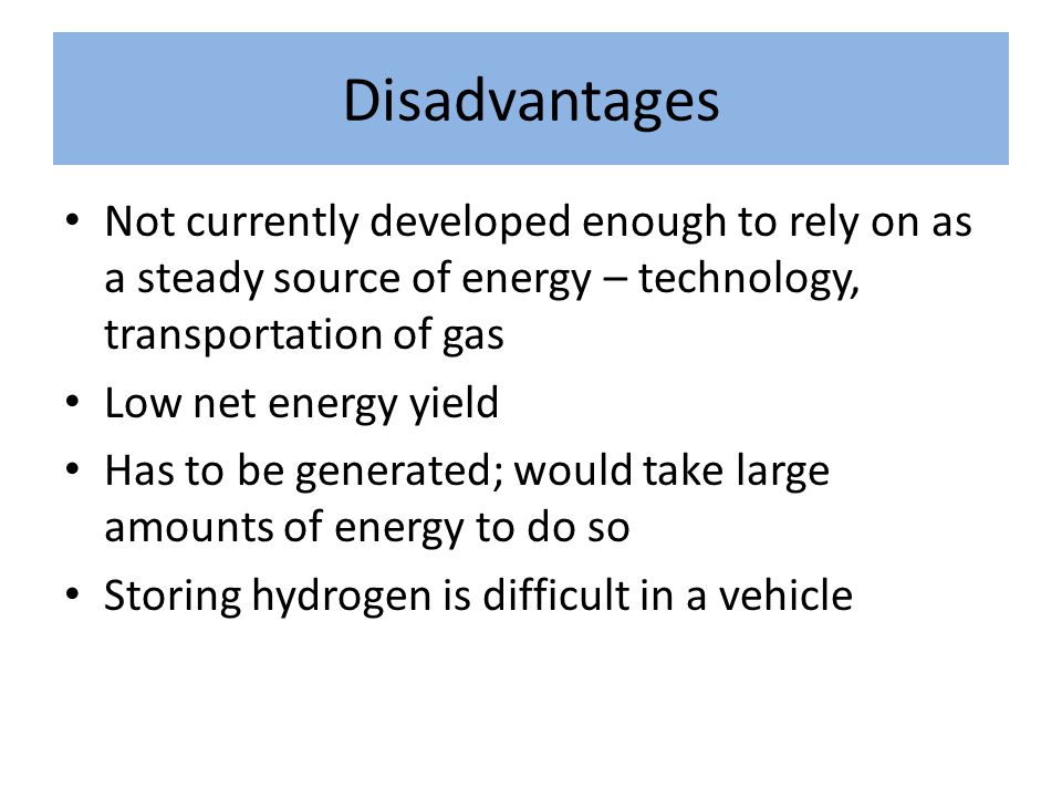 Disadvantages Not currently developed enough to rely on as a steady source of energy – technology, transportation of gas Low net energy yield Has to be generated; would take large amounts of energy to do so Storing hydrogen is difficult in a vehicle