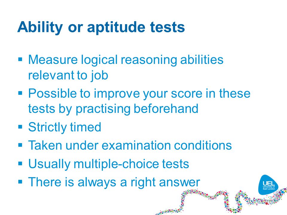 Ability or aptitude tests  Measure logical reasoning abilities relevant to job  Possible to improve your score in these tests by practising beforehand  Strictly timed  Taken under examination conditions  Usually multiple-choice tests  There is always a right answer
