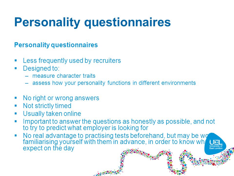 Personality questionnaires  Less frequently used by recruiters  Designed to: –measure character traits –assess how your personality functions in different environments  No right or wrong answers  Not strictly timed  Usually taken online  Important to answer the questions as honestly as possible, and not to try to predict what employer is looking for  No real advantage to practising tests beforehand, but may be worth familiarising yourself with them in advance, in order to know what to expect on the day