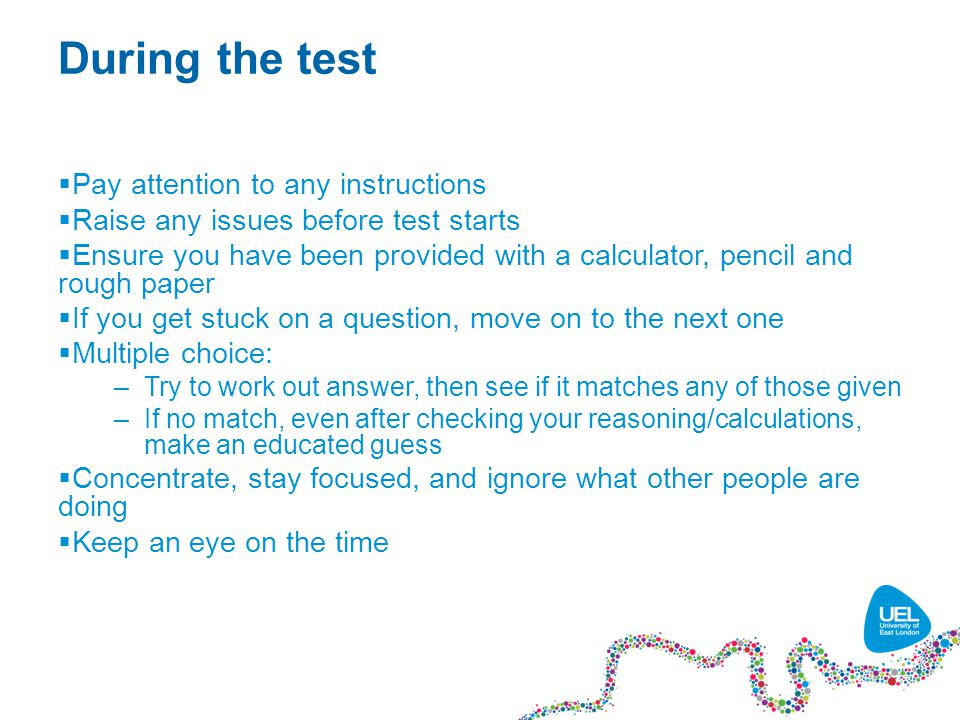 During the test  Pay attention to any instructions  Raise any issues before test starts  Ensure you have been provided with a calculator, pencil and rough paper  If you get stuck on a question, move on to the next one  Multiple choice: –Try to work out answer, then see if it matches any of those given –If no match, even after checking your reasoning/calculations, make an educated guess  Concentrate, stay focused, and ignore what other people are doing  Keep an eye on the time