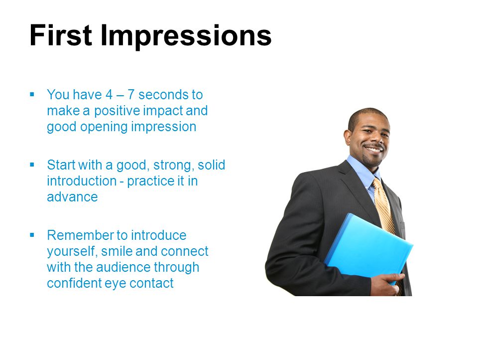 First Impressions  You have 4 – 7 seconds to make a positive impact and good opening impression  Start with a good, strong, solid introduction - practice it in advance  Remember to introduce yourself, smile and connect with the audience through confident eye contact