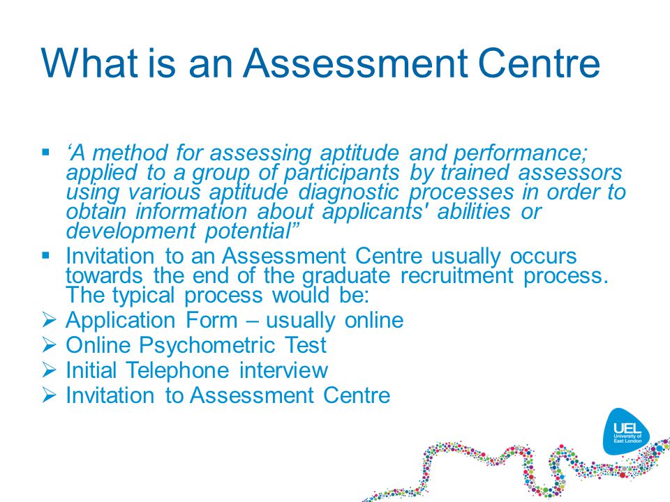 What is an Assessment Centre  ‘A method for assessing aptitude and performance; applied to a group of participants by trained assessors using various aptitude diagnostic processes in order to obtain information about applicants abilities or development potential  Invitation to an Assessment Centre usually occurs towards the end of the graduate recruitment process.