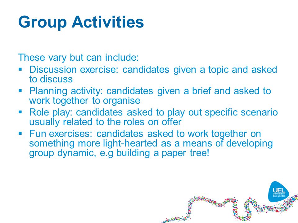 Group Activities These vary but can include:  Discussion exercise: candidates given a topic and asked to discuss  Planning activity: candidates given a brief and asked to work together to organise  Role play: candidates asked to play out specific scenario usually related to the roles on offer  Fun exercises: candidates asked to work together on something more light-hearted as a means of developing group dynamic, e.g building a paper tree!