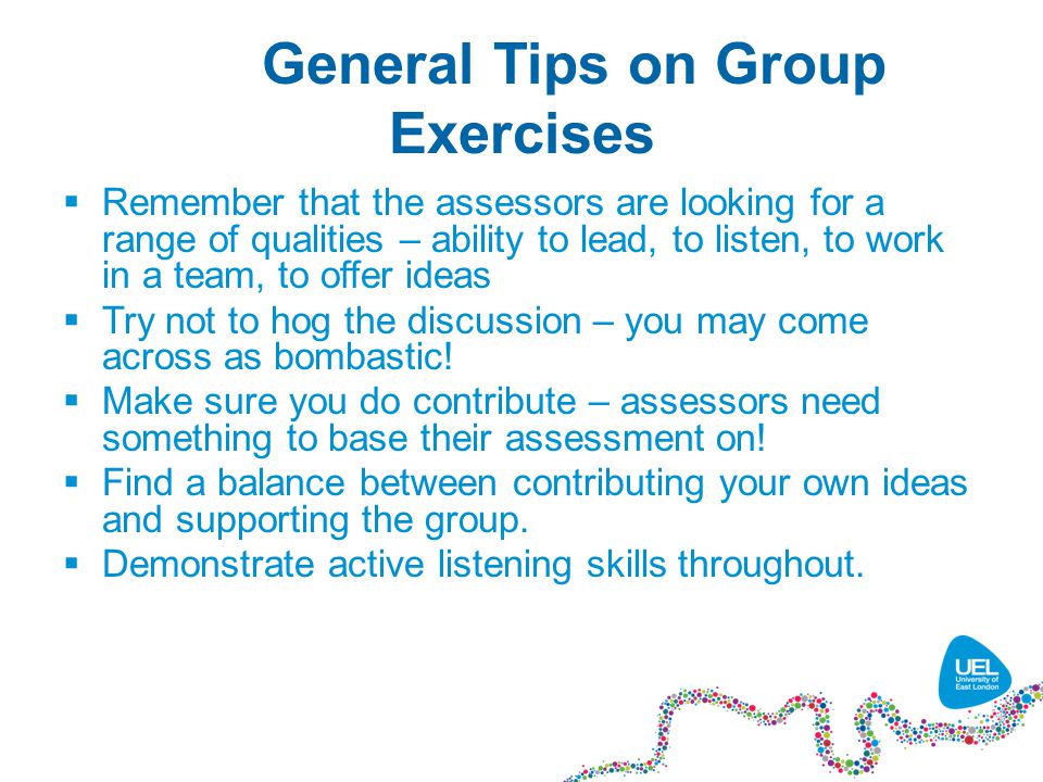 General Tips on Group Exercises  Remember that the assessors are looking for a range of qualities – ability to lead, to listen, to work in a team, to offer ideas  Try not to hog the discussion – you may come across as bombastic.