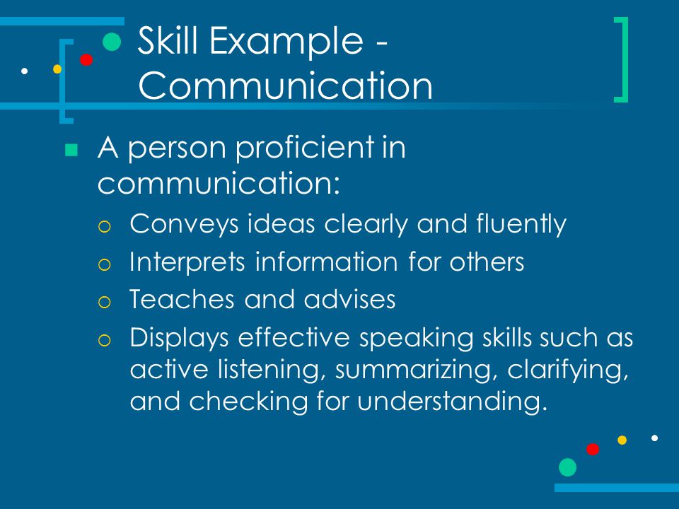 Skill Example - Communication A person proficient in communication:  Conveys ideas clearly and fluently  Interprets information for others  Teaches and advises  Displays effective speaking skills such as active listening, summarizing, clarifying, and checking for understanding.