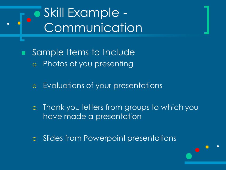 Skill Example - Communication Sample Items to Include  Photos of you presenting  Evaluations of your presentations  Thank you letters from groups to which you have made a presentation  Slides from Powerpoint presentations