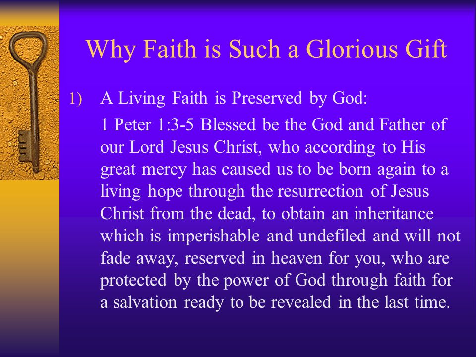 Why Faith is Such a Glorious Gift 1) A Living Faith is Preserved by God: 1 Peter 1:3-5 Blessed be the God and Father of our Lord Jesus Christ, who according to His great mercy has caused us to be born again to a living hope through the resurrection of Jesus Christ from the dead, to obtain an inheritance which is imperishable and undefiled and will not fade away, reserved in heaven for you, who are protected by the power of God through faith for a salvation ready to be revealed in the last time.