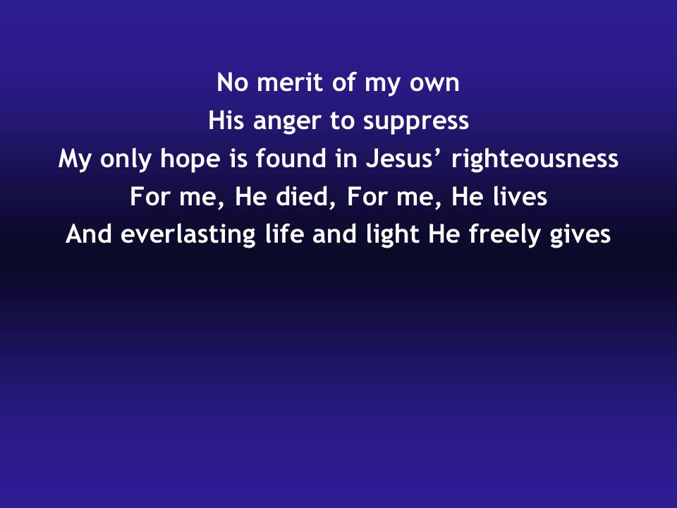 No merit of my own His anger to suppress My only hope is found in Jesus’ righteousness For me, He died, For me, He lives And everlasting life and light He freely gives