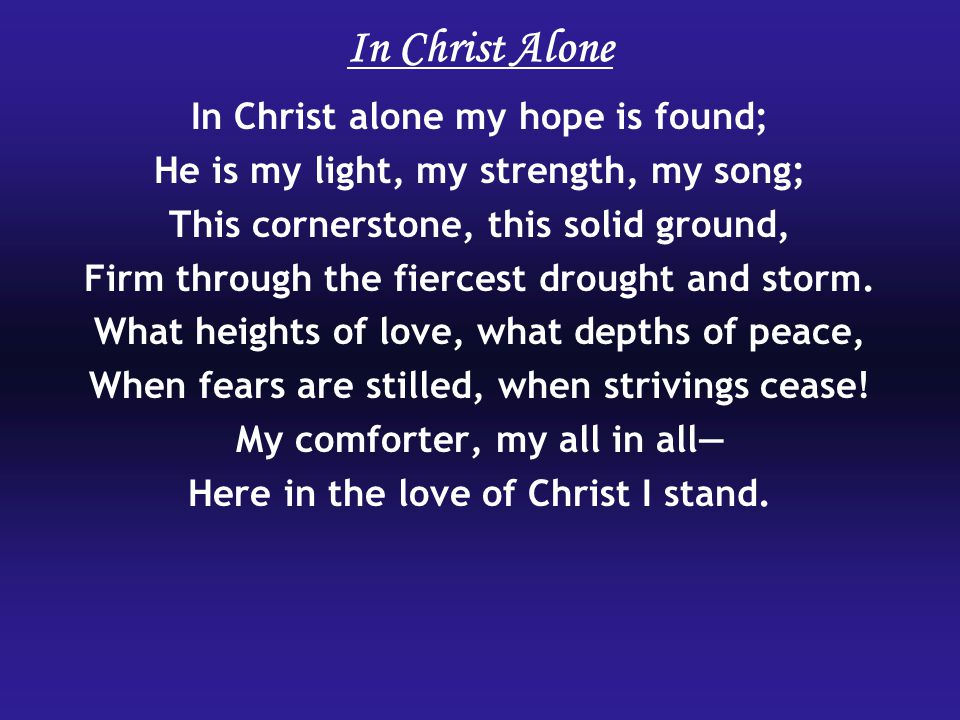 In Christ Alone In Christ alone my hope is found; He is my light, my strength, my song; This cornerstone, this solid ground, Firm through the fiercest drought and storm.