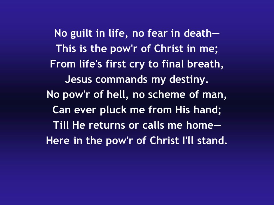 No guilt in life, no fear in death— This is the pow r of Christ in me; From life s first cry to final breath, Jesus commands my destiny.