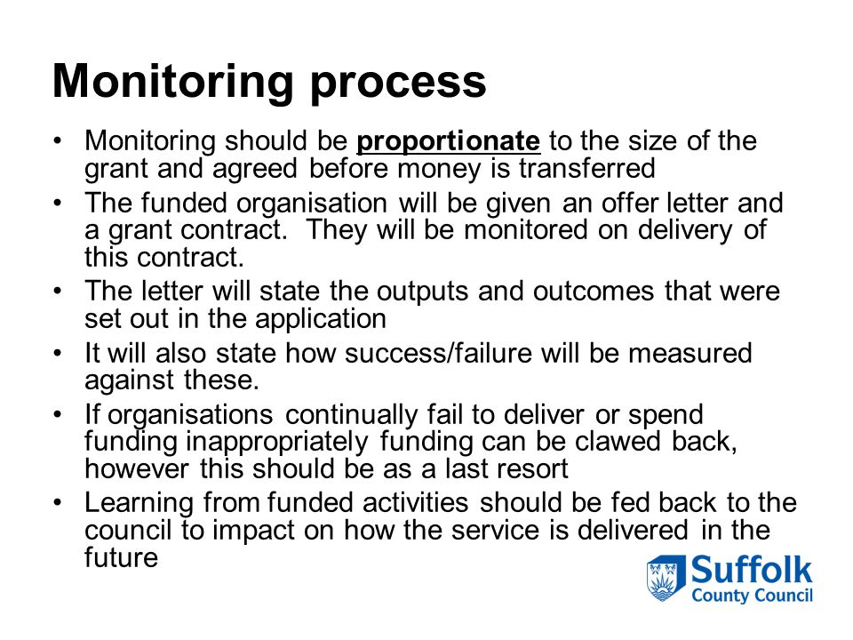 Monitoring process Monitoring should be proportionate to the size of the grant and agreed before money is transferred The funded organisation will be given an offer letter and a grant contract.