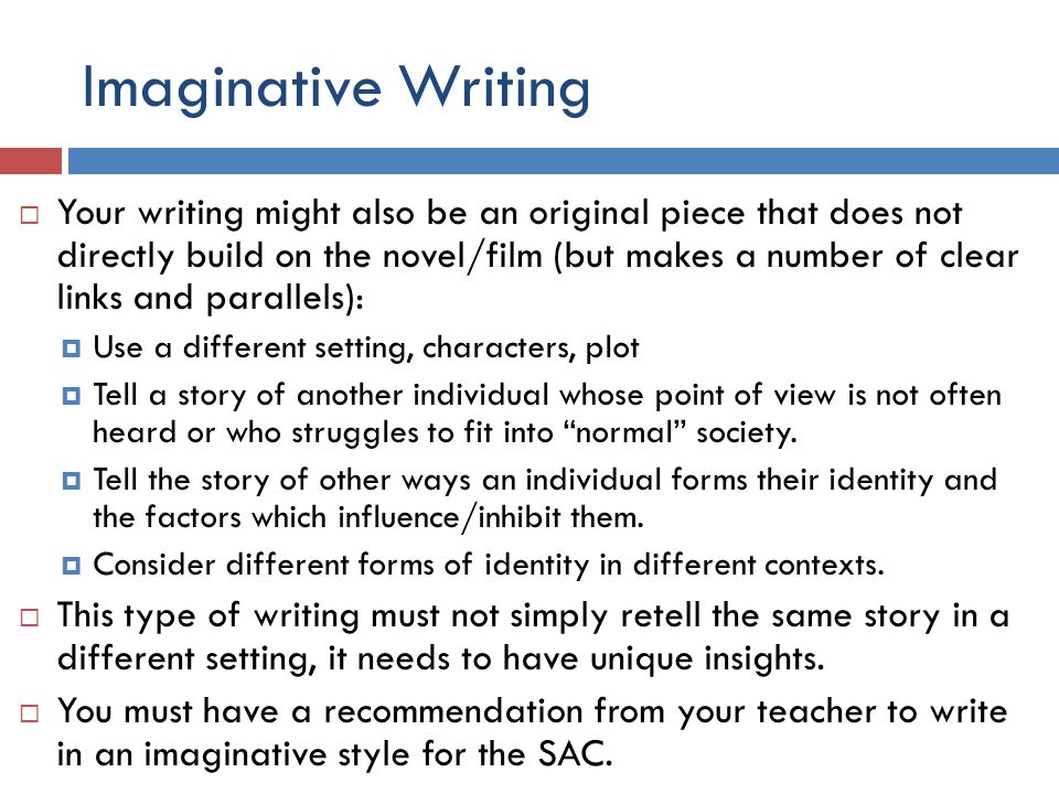 Imaginative Writing  Your writing might also be an original piece that does not directly build on the novel/film (but makes a number of clear links and parallels):  Use a different setting, characters, plot  Tell a story of another individual whose point of view is not often heard or who struggles to fit into normal society.