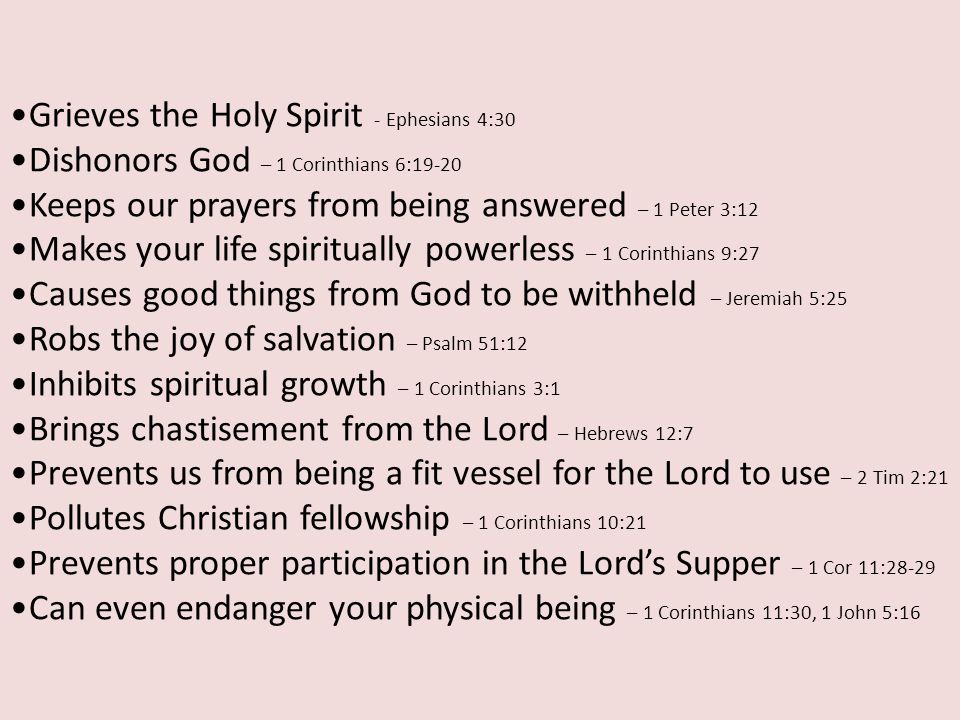 Grieves the Holy Spirit - Ephesians 4:30 Dishonors God – 1 Corinthians 6:19-20 Keeps our prayers from being answered – 1 Peter 3:12 Makes your life spiritually powerless – 1 Corinthians 9:27 Causes good things from God to be withheld – Jeremiah 5:25 Robs the joy of salvation – Psalm 51:12 Inhibits spiritual growth – 1 Corinthians 3:1 Brings chastisement from the Lord – Hebrews 12:7 Prevents us from being a fit vessel for the Lord to use – 2 Tim 2:21 Pollutes Christian fellowship – 1 Corinthians 10:21 Prevents proper participation in the Lord’s Supper – 1 Cor 11:28-29 Can even endanger your physical being – 1 Corinthians 11:30, 1 John 5:16