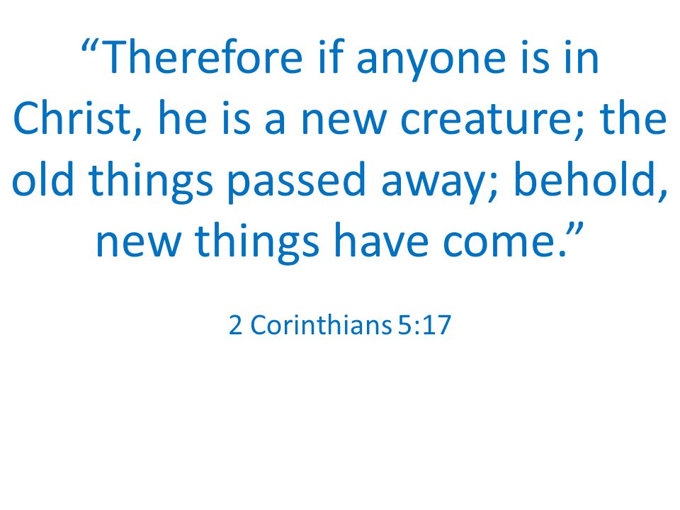 Therefore if anyone is in Christ, he is a new creature; the old things passed away; behold, new things have come. 2 Corinthians 5:17