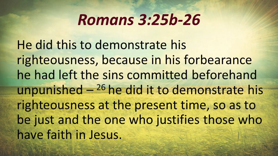 Romans 3:25b-26 He did this to demonstrate his righteousness, because in his forbearance he had left the sins committed beforehand unpunished – 26 he did it to demonstrate his righteousness at the present time, so as to be just and the one who justifies those who have faith in Jesus.
