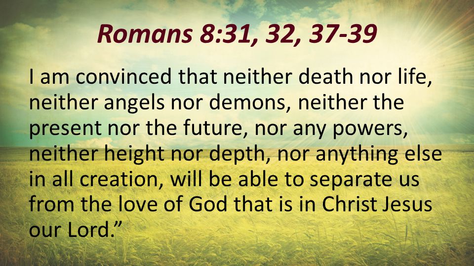 Romans 8:31, 32, I am convinced that neither death nor life, neither angels nor demons, neither the present nor the future, nor any powers, neither height nor depth, nor anything else in all creation, will be able to separate us from the love of God that is in Christ Jesus our Lord.