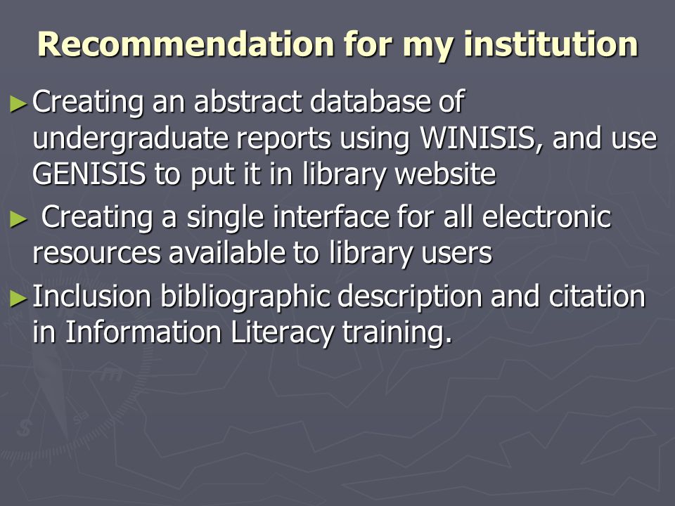 Recommendation for my institution ► Creating an abstract database of undergraduate reports using WINISIS, and use GENISIS to put it in library website ► Creating a single interface for all electronic resources available to library users ► Inclusion bibliographic description and citation in Information Literacy training.