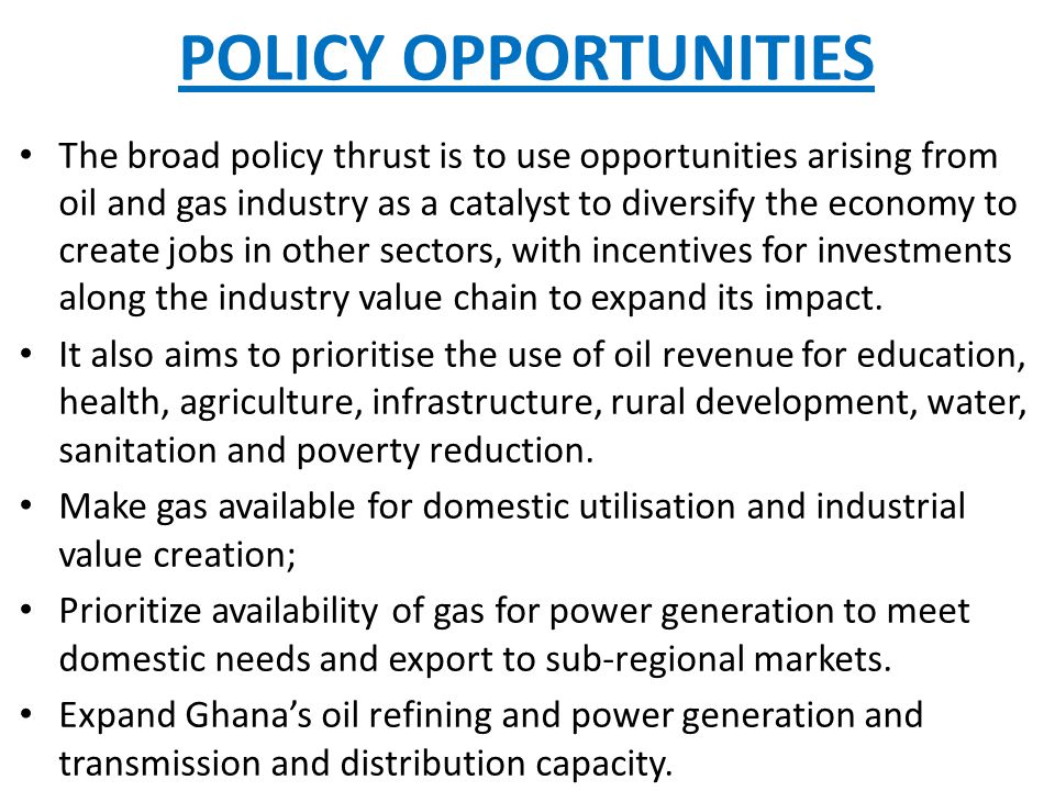 POLICY OPPORTUNITIES The broad policy thrust is to use opportunities arising from oil and gas industry as a catalyst to diversify the economy to create jobs in other sectors, with incentives for investments along the industry value chain to expand its impact.
