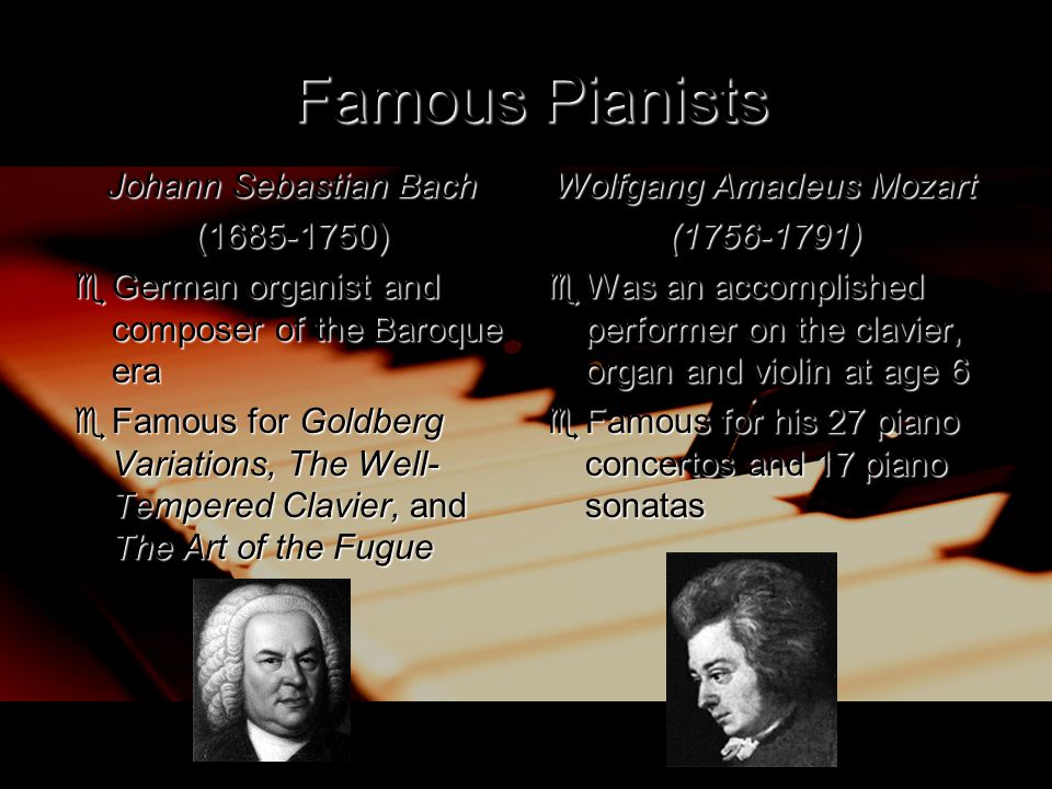 Famous Pianists Johann Sebastian Bach ( )  German organist and composer of the Baroque era  Famous for Goldberg Variations, The Well- Tempered Clavier, and The Art of the Fugue Wolfgang Amadeus Mozart ( )  Was an accomplished performer on the clavier, organ and violin at age 6  Famous for his 27 piano concertos and 17 piano sonatas