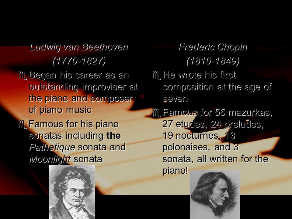 Ludwig van Beethoven ( )  Began his career as an outstanding improviser at the piano and composer of piano music  Famous for his piano sonatas including the Pathetique sonata and Moonlight sonata Frederic Chopin ( )  He wrote his first composition at the age of seven  Famous for 55 mazurkas, 27 etudes, 24 preludes, 19 nocturnes, 13 polonaises, and 3 sonata, all written for the piano!