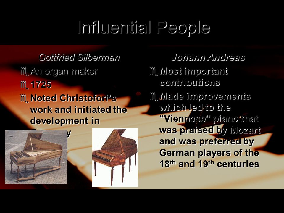 Influential People Gottfried Silberman  An organ maker  1725  Noted Christofori’s work and initiated the development in Germany Johann Andreas  Most important contributions  Made improvements which led to the Viennese piano that was praised by Mozart and was preferred by German players of the 18 th and 19 th centuries