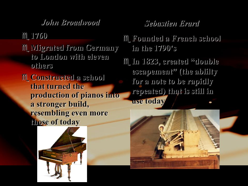 John Broadwood  1760  Migrated from Germany to London with eleven others  Constructed a school that turned the production of pianos into a stronger build, resembling even more those of today Sebastien Erard  Founded a French school in the 1790’s  In 1823, created double escapement (the ablilty for a note to be rapidly repeated) that is still in use today